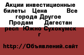 Акции-инвестиционные билеты › Цена ­ 150 - Все города Другое » Продам   . Дагестан респ.,Южно-Сухокумск г.